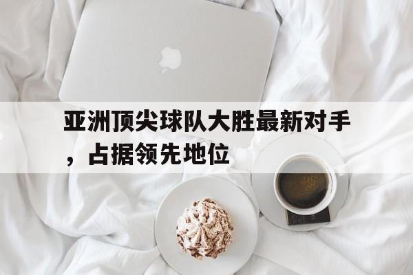 米兰捕鱼-亚洲顶尖球队大胜最新对手，占据领先地位